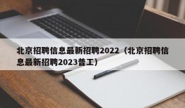 北京招聘信息最新招聘2022（北京招聘信息最新招聘2023普工）